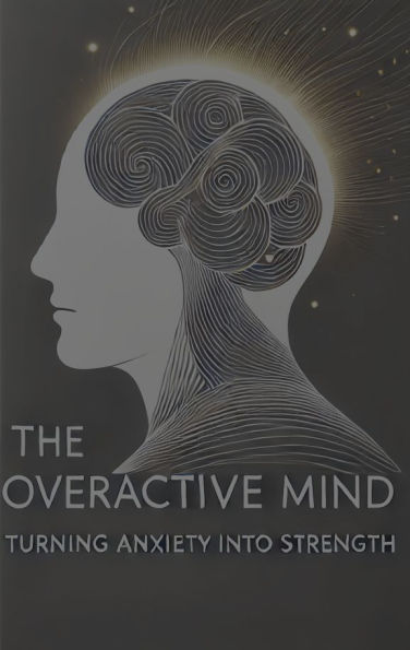 The Overactive Mind: Turning Anxiety into Strength:
