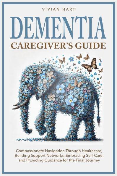 Dementia Caregiver's Guide: Compassionate Navigation Through Healthcare, Building Support Networks, Embracing Self-Care, and Providing Guidance for the Final Journey