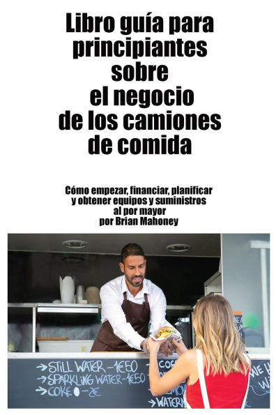 Libro gu�a para principiantes sobre el negocio de los camiones de comida: C�mo empezar, financiar, planificar y obtener equipos y suministros al por mayor