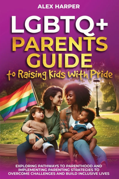 LGBTQ+ Parents Guide to Raising Kids With Pride: Exploring Pathways to Parenthood and Implementing Parenting Strategies to Overcome Challenges and Build Inclusive Lives