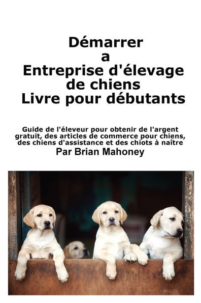 Crï¿½er une entreprise d'ï¿½levage de chiens Livre pour les dï¿½butants: Guide de l'ï¿½leveur pour obtenir de l'argent gratuit, des articles de commerce pour chiens, des chiens d'assistance et des chiots ï¿½ naï¿½tre
