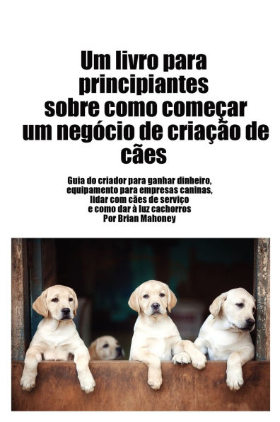 Livro para principiantes sobre como iniciar um negï¿½cio de criaï¿½ï¿½o de cï¿½es: Guia do criador para ganhar dinheiro, artigos para negï¿½cios caninos, lidar com cï¿½es de serviï¿½o e dar ï¿½ luz cachorros
