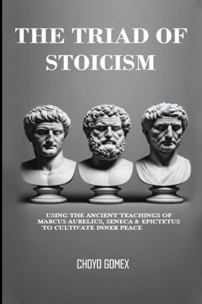 The Triad of Stoicism: Ancient Teachings Marcus Aurelius, Seneca & Epictetus To Cultivate Inner Peace