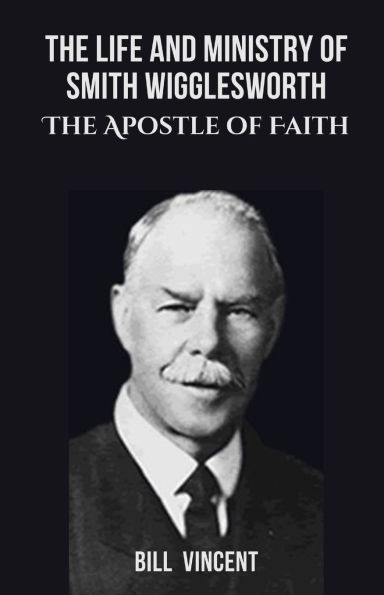 The Life and Ministry of Smith Wigglesworth: Apostle Faith