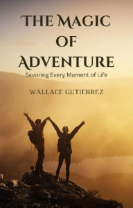 Title: The Magic of Adventure: Savoring Every Moment of Life, Author: Wallace Gutierrez
