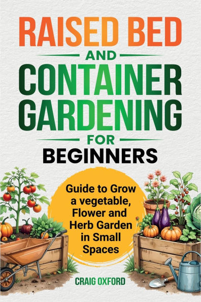 Raised Bed and Container Gardening for Beginners: Guide to Grow Vegetable, Flower and Herb Garden in Small Spaces