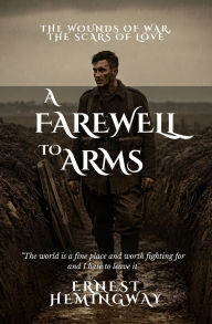 Title: A Farewell to Arms: The Wounds of War, the Scars of Love, Author: Ernest Hemingway
