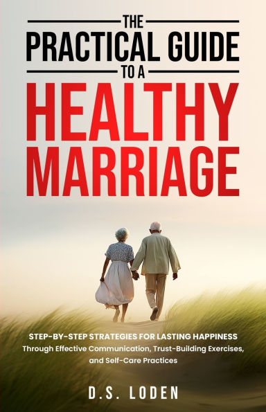 The Practical Guide To A Healthy Marriage: Step-by-Step Strategies for Lasting Happiness Through Effective Communication, Trust-Building Exercises, and Self-Care Practices
