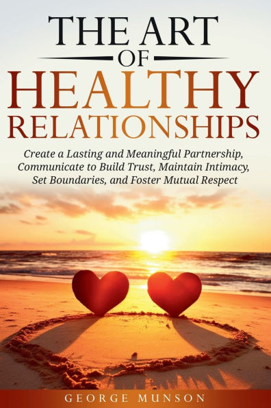 The Art of Healthy Relationships: Create a Lasting and Meaningful Partnership, Communicate to Build Trust, Maintain Intimacy, Set Boundaries, and Foster Mutual Respect