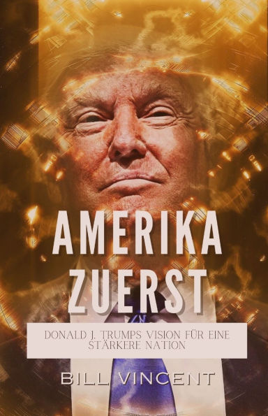 Amerika Zuerst: Donald J. Trumps Vision fï¿½r eine Stï¿½rkere Nation