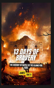 Title: 13 Days of Bravery: The History of the Battle of the Alamo for Kids, Author: James Smith