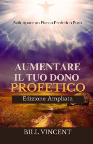 Title: Aumentare il tuo Dono Profetico (Edizione Ampliata): Sviluppare un Flusso Profetico Puro, Author: Bill Vincent