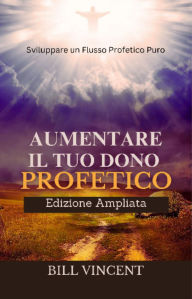 Title: Aumentare il tuo Dono Profetico (Edizione Ampliata): Sviluppare un Flusso Profetico Puro, Author: Bill Vincent