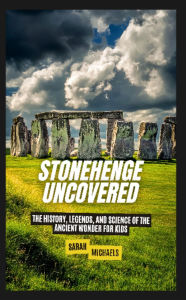 Title: Stonehenge Uncovered: The History, Legends, and Science Of the Ancient Wonder For Kids, Author: Sarah Michaels