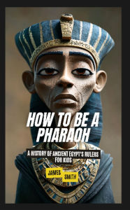 Title: How to Be a Pharaoh: A History of Ancient Egypt's Rulers For Kids, Author: James Smith