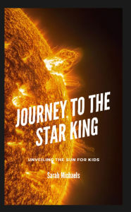 Title: Journey to the Star King: Unveiling the Sun for Kids, Author: Sarah Michaels