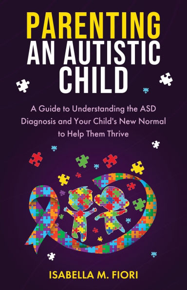 Parenting An Autistic Child: A Guide to Understanding the ASD Diagnosis and Your Child's New Normal to Help Them Thrive: A Guide to Understanding the ASD Diagnosis and Your Child's New Normal to Help Them