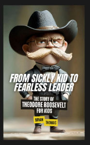 Title: From Sickly Kid to Fearless Leader: The Story of Theodore Roosevelt For Kids, Author: Brian Thomas