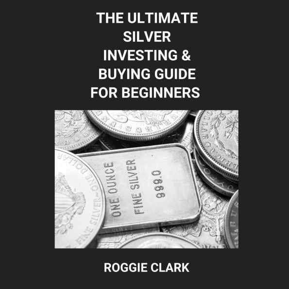 The Ultimate Silver Investing & Buying Guide For Beginners: Learn How to Invest in Precious Metals Like Silver Bullion to Protect Your Wealth