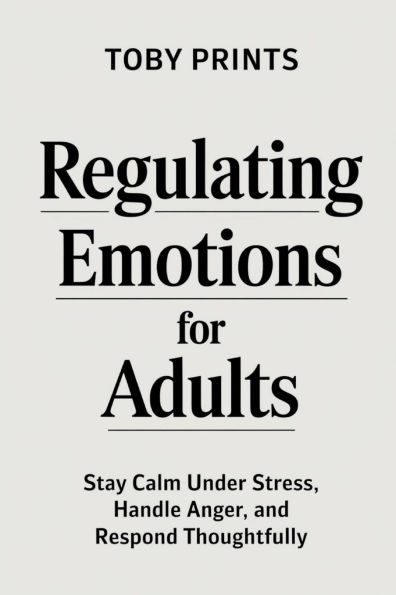 Regulating Emotions for Adults: Stay Calm Under Stress, Handle Anger, and Respond Thoughtfully