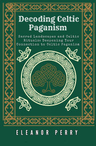 Title: Decoding Celtic Paganism: Sacred Landscapes and Celtic Rituals: Deepening Your Connection to Celtic Paganism, Author: Eleanor Perry