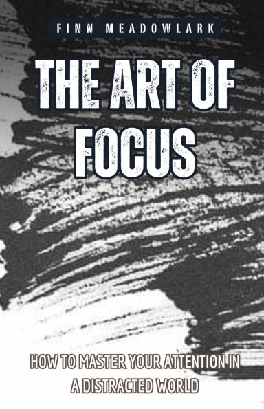 The Art of Focus: How to Master Your Attention a Distracted World