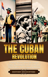 Title: The Cuban Revolution: A Brief History from the corrupt Cuban Government to the victory of Fidel Castro over Fulgencio Batista, Author: History Encounters