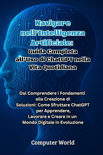 Navigare nell'Intelligenza Artificiale: Dal Comprendere i Fondamenti alla Creazione di Soluzioni: Come Sfruttare ChatGPT per Apprendere, Lavorare e Creare in un Mondo Digitale in Evoluzione