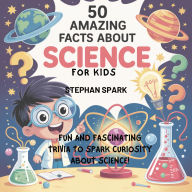 Title: 50 Amazing Facts About Science for Kids: Fun and Fascinating Trivia to Spark Curiosity About Science!, Author: Stephan Spark