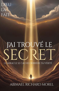 Title: J'AI TROUVÉ LE SECRET: Le miracle se cache derrière votre vérité, Author: ABIMAEL RICHARD MOREL