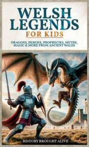 Title: Welsh Legends for Kids: Dragons, Heroes, Prophecies, Myths, Magic & More from Ancient Wales, Author: History Brought Alive