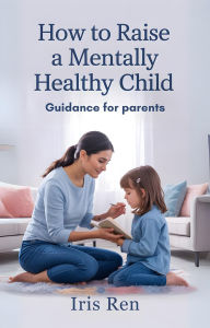 Title: How To Raise A Mentally Healthy Child: Guidance For Parents, Author: Iris Ren
