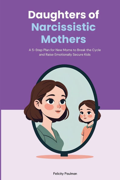 Daughters of Narcissistic Mothers: A 5-Step Plan for New Moms to Break the Cycle and Raise Emotionally Secure Kids
