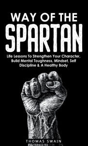 Title: Way of The Spartan: Life Lessons To Strengthen Your Character, Build Mental Toughness, Mindset, Self Discipline & A Healthy Body, Author: Thomas Swain