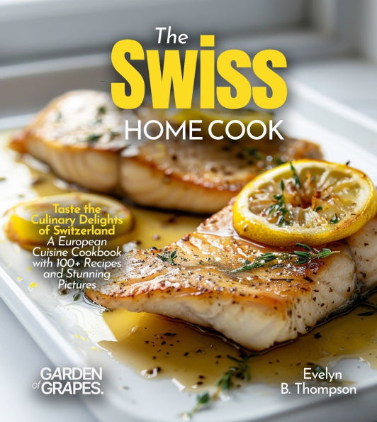 The Swiss Home Cook: Taste the Culinary Delights of Switzerland - A European Cuisine Cookbook with 100+ Recipes and Stunning Pictures