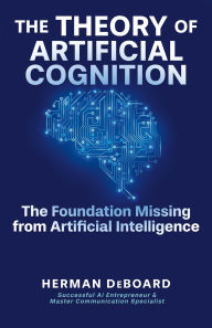Title: The Theory of Artificial Cognition: The Foundation Missing from Artificial Intelligence, Author: Herman DeBoard