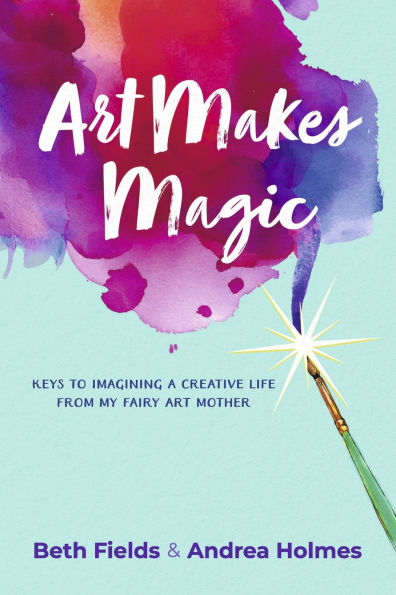Art Makes Magic: Keys to Imagining a Creative Life from My Fairy Mother
