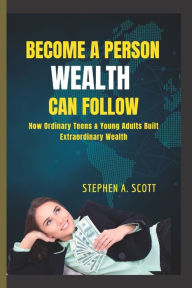 Title: BECOME A PERSON WEALTH CAN FOLLOW: How Ordinary Teens & Young Adults Built Extraordinary Wealth, Author: Stephen Scott