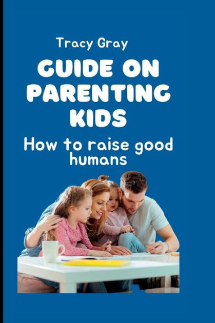 Guide on parenting kids: How to raise good humans by Tracy Gray ...