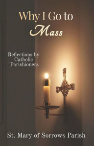 Title: Why I Go to Mass: Reflections by Catholic Parishioners, Author: St. Mary of Sorrows Parish