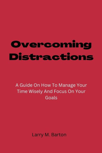 Overcoming Distractions: A Guide On How To Manage Your Time Wisely And Focus On Your Goals