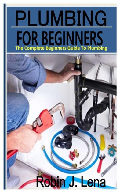 PLUMBING FOR BEGINNERS: The Complete Beginners Guide to Plumbing by ...