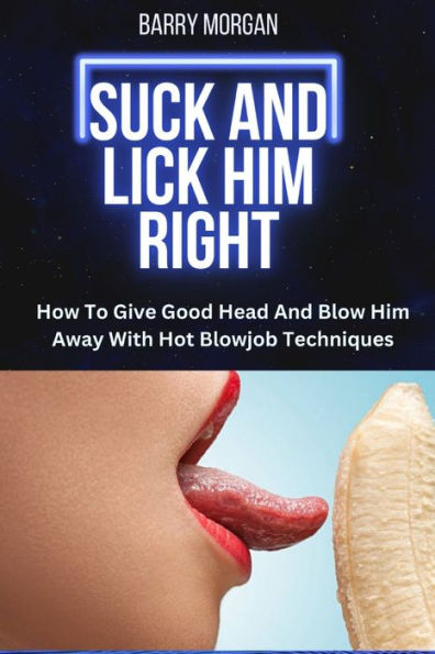 SUCK AND LICK HIM RIGHT: HOW TO GIVE GOOD HEAD AND BLOW HIM AWAY WITH HOT BLOWJOB TECHNIQUES