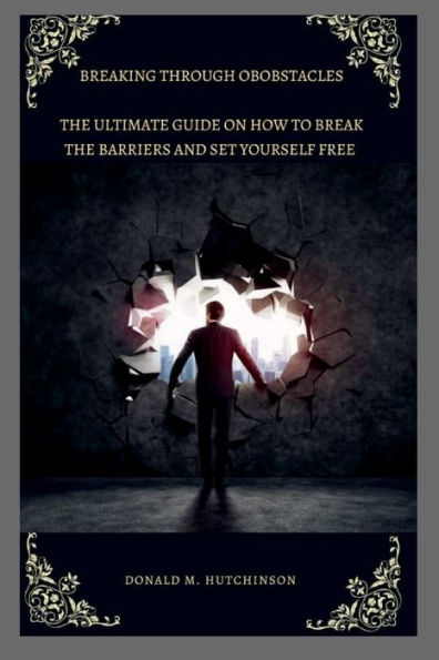 BREAKING THROUGH OBSTACLES: The ultimate guide on how to break the barriers and set yourself free