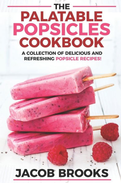 The Palatable Popsicles Cookbook: A Collection Of Delicious And Refreshing Popsicle Recipes!