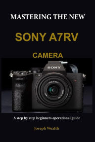 Title: Mastering the New Sony A7rv Camera: A step by step beginners operational guide, Author: Joseph Wealth