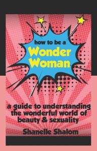 Title: How to Be a Wonder Woman: A Guide to Understanding the Wonderful World of Beauty & Sexuality, Author: Shanelle Shalom