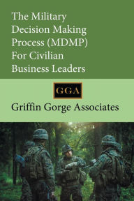 Title: The Military Decision Making Process (MDMP) For Civilian Business Leaders, Author: Griffin Gorge Associates