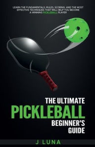Title: The Ultimate Pickleball Beginner's Guide: Learn The Fundamentals, Rules, Scoring, And Effective Techniques to Become a Winning Player, Author: J Luna