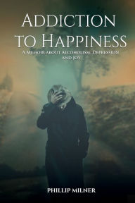 Title: Addiction to Happiness , A Memoir about Alcoholism, Depression, And Joy: A Memoir about Alcoholism, Depression, And Joy, Author: Phillip Milner